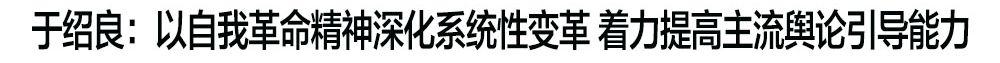 于绍良：以自我革命精神深化系统性变革 着力提高主流舆论引导能力